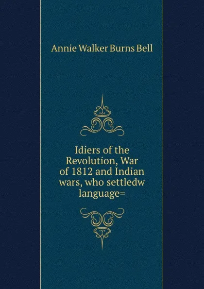 Обложка книги Idiers of the Revolution, War of 1812 and Indian wars, who settledw language., Annie Walker Burns Bell