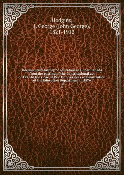 Обложка книги Documentary history of education in Upper Canada from the passing of the Constitutional act of 1791 to the close of Rev. Dr. Ryerson.s administration of the Education Department in 1876. 12, John George Hodgins