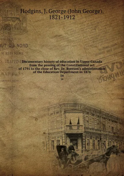 Обложка книги Documentary history of education in Upper Canada from the passing of the Constitutional act of 1791 to the close of Rev. Dr. Ryerson.s administration of the Education Department in 1876. 16, John George Hodgins