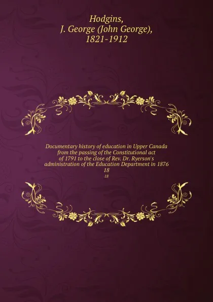 Обложка книги Documentary history of education in Upper Canada from the passing of the Constitutional act of 1791 to the close of Rev. Dr. Ryerson.s administration of the Education Department in 1876. 18, John George Hodgins