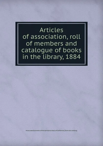 Обложка книги Articles of association, roll of members and catalogue of books in the library, 1884, Associated pioneers of the territorial days of California