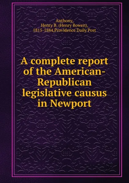 Обложка книги A complete report of the American-Republican legislative causus in Newport, Henry Bowen Anthony