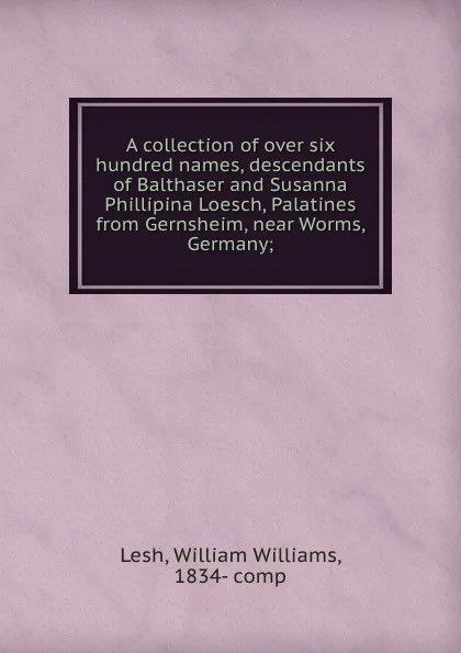 Обложка книги A collection of over six hundred names, descendants of Balthaser and Susanna Phillipina Loesch, Palatines from Gernsheim, near Worms, Germany;, William Williams Lesh