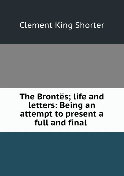 Обложка книги The Brontes; life and letters: Being an attempt to present a full and final ., Shorter Clement King