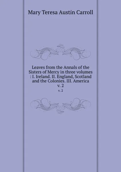 Обложка книги Leaves from the Annals of the Sisters of Mercy in three volumes : I. Ireland. II. England, Scotland and the Colonies. III. America. v. 2, Mary Teresa Austin Carroll