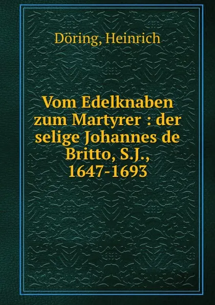 Обложка книги Vom Edelknaben zum Martyrer : der selige Johannes de Britto, S.J., 1647-1693, Heinrich Döring