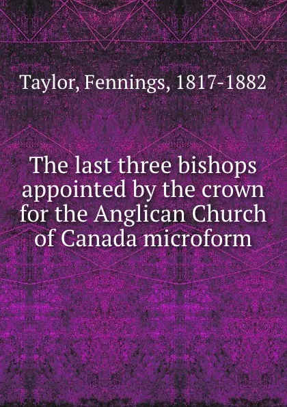 Обложка книги The last three bishops appointed by the crown for the Anglican Church of Canada microform, Fennings Taylor