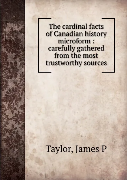 Обложка книги The cardinal facts of Canadian history microform : carefully gathered from the most trustworthy sources, James P. Taylor