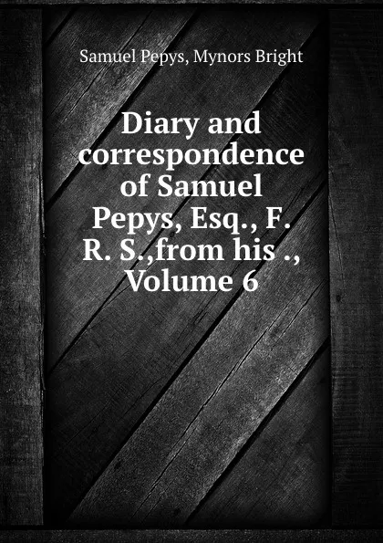 Обложка книги Diary and correspondence of Samuel Pepys, Esq., F. R. S.,from his ., Volume 6, Samuel Pepys