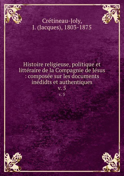 Обложка книги Histoire religieuse, politique et litteraire de la Compagnie de Jesus : composee sur les documents inedidts et authentiques. v. 5, Jacques Crétineau-Joly