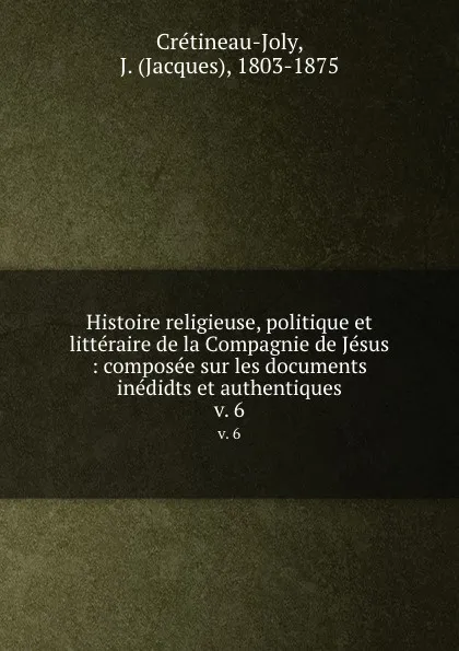 Обложка книги Histoire religieuse, politique et litteraire de la Compagnie de Jesus : composee sur les documents inedidts et authentiques. v. 6, Jacques Crétineau-Joly