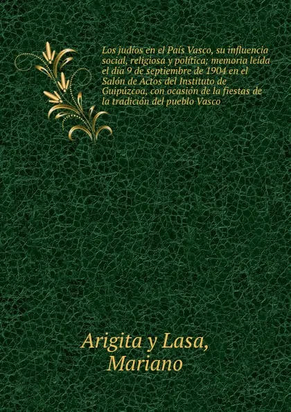 Обложка книги Los judios en el Pais Vasco, su influencia social, religiosa y politica; memoria leida el dia 9 de septiembre de 1904 en el Salon de Actos del Instituto de Guipuzcoa, con ocasion de la fiestas de la tradicion del pueblo Vasco, Mariano Arigita y Lasa