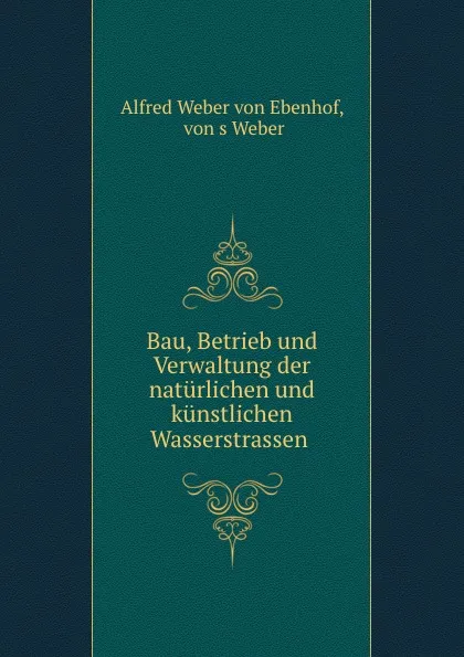 Обложка книги Bau, Betrieb und Verwaltung der naturlichen und kunstlichen Wasserstrassen ., Alfred Weber von Ebenhof