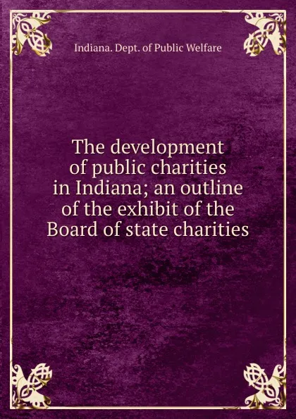 Обложка книги The development of public charities in Indiana; an outline of the exhibit of the Board of state charities, Indiana. Dept. of Public Welfare