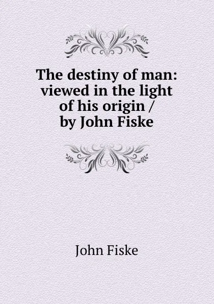 Обложка книги The destiny of man: viewed in the light of his origin / by John Fiske, John Fiske