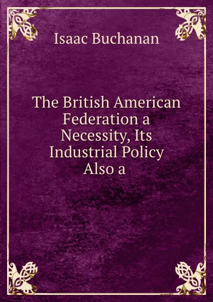 Обложка книги The British American Federation a Necessity, Its Industrial Policy Also a ., Isaac Buchanan