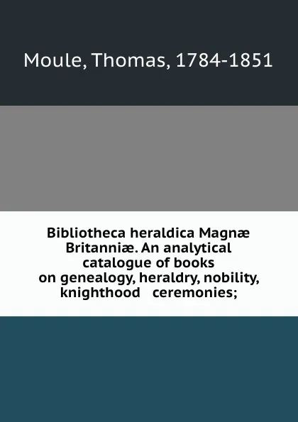 Обложка книги Bibliotheca heraldica Magnae Britanniae. An analytical catalogue of books on genealogy, heraldry, nobility, knighthood . ceremonies;, Thomas Moule