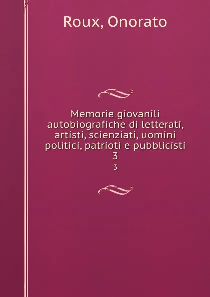 Обложка книги Memorie giovanili autobiografiche di letterati, artisti, scienziati, uomini politici, patrioti e pubblicisti. 3, Onorato Roux