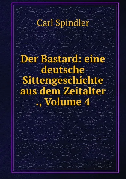 Обложка книги Der Bastard: eine deutsche Sittengeschichte aus dem Zeitalter ., Volume 4, Carl Spindler