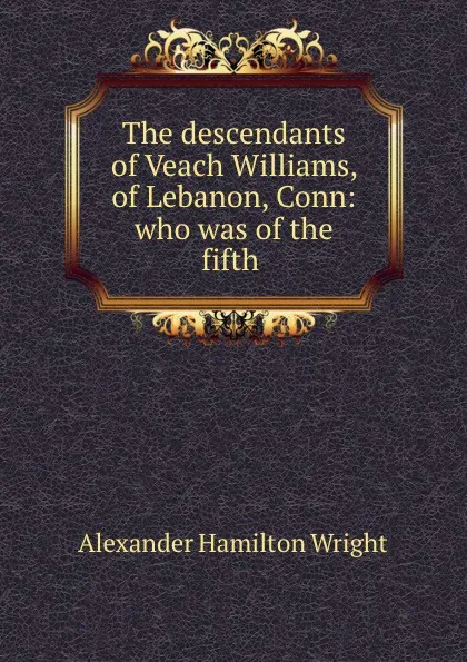 Обложка книги The descendants of Veach Williams, of Lebanon, Conn: who was of the fifth ., Alexander Hamilton Wright