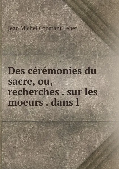 Обложка книги Des ceremonies du sacre, ou, recherches . sur les moeurs . dans l ., Jean Michel Constant Leber