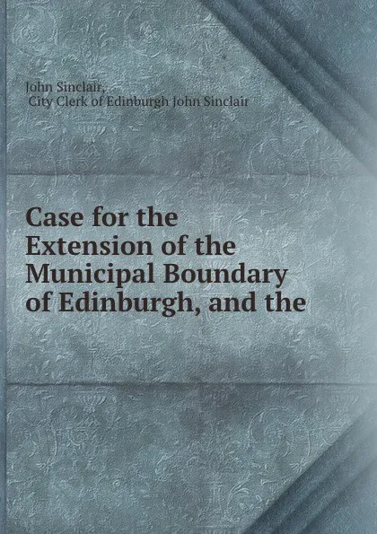 Обложка книги Case for the Extension of the Municipal Boundary of Edinburgh, and the ., John Sinclair