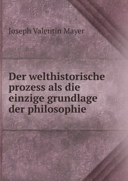 Обложка книги Der welthistorische prozess als die einzige grundlage der philosophie, Joseph Valentin Mayer