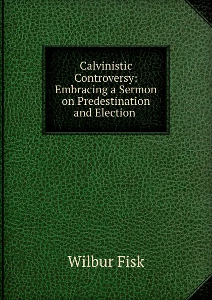 Обложка книги Calvinistic Controversy: Embracing a Sermon on Predestination and Election ., Wilbur Fisk