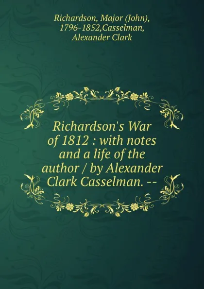 Обложка книги Richardson.s War of 1812 : with notes and a life of the author / by Alexander Clark Casselman. --, John Richardson