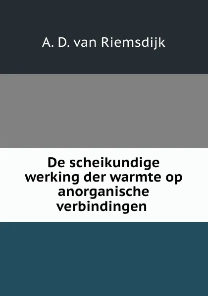 Обложка книги De scheikundige werking der warmte op anorganische verbindingen ., A.D. van Riemsdijk