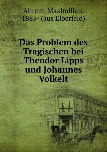 Обложка книги Das Problem des Tragischen bei Theodor Lipps und Johannes Volkelt, Maximilian Ahrem