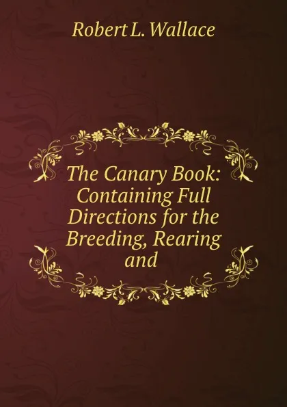 Обложка книги The Canary Book: Containing Full Directions for the Breeding, Rearing and ., Robert L. Wallace