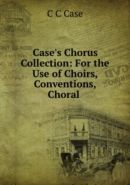Обложка книги Case.s Chorus Collection: For the Use of Choirs, Conventions, Choral ., C.C. Case