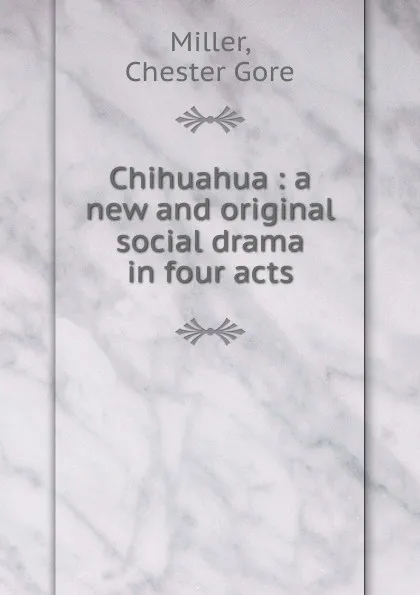 Обложка книги Chihuahua : a new and original social drama in four acts, Chester Gore Miller