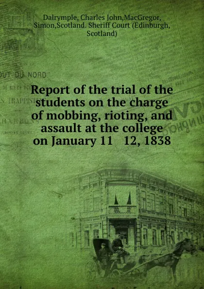 Обложка книги Report of the trial of the students on the charge of mobbing, rioting, and assault at the college on January 11 . 12, 1838, Charles John Dalrymple