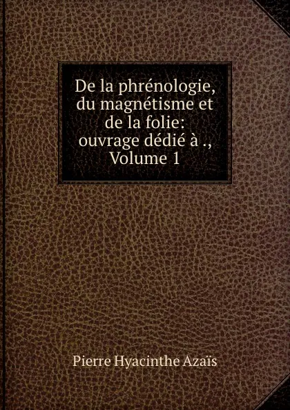 Обложка книги De la phrenologie, du magnetisme et de la folie: ouvrage dedie a ., Volume 1, Pierre Hyacinthe Azais