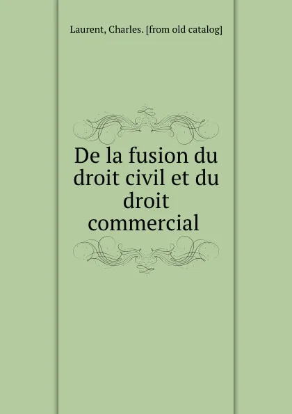 Обложка книги De la fusion du droit civil et du droit commercial, Charles Laurent