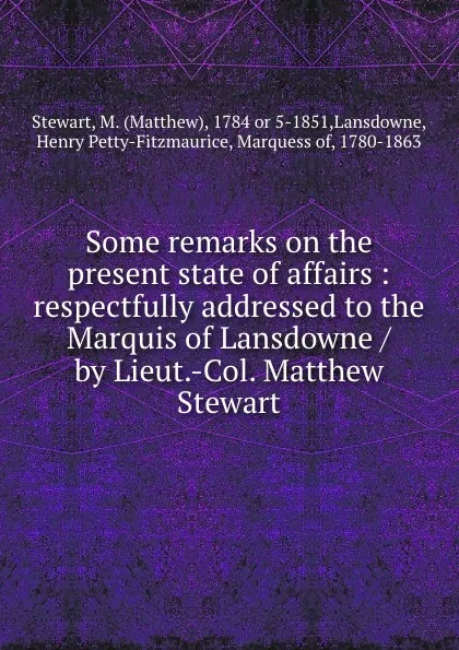 Обложка книги Some remarks on the present state of affairs : respectfully addressed to the Marquis of Lansdowne / by Lieut.-Col. Matthew Stewart, Matthew Stewart