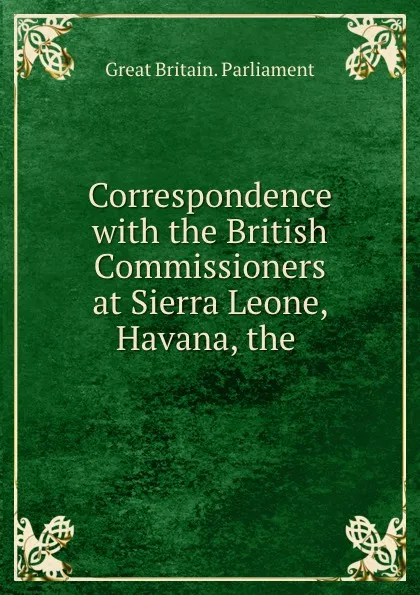 Обложка книги Correspondence with the British Commissioners at Sierra Leone, Havana, the ., Great Britain. Parliament