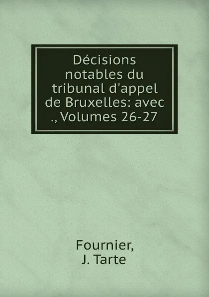 Обложка книги Decisions notables du tribunal d.appel de Bruxelles: avec ., Volumes 26-27, J. Tarte Fournier