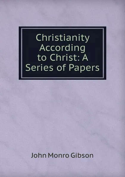 Обложка книги Christianity According to Christ: A Series of Papers, John Monro Gibson