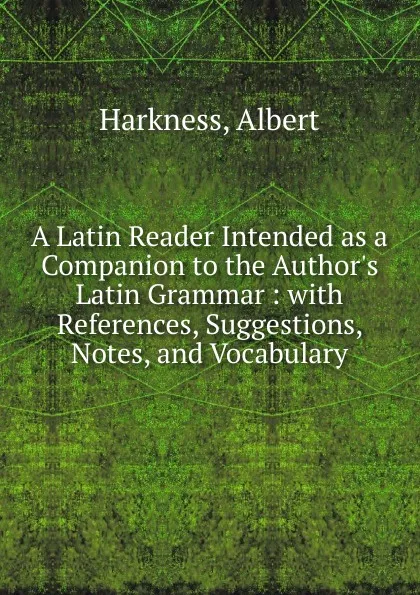 Обложка книги A Latin Reader Intended as a Companion to the Author.s Latin Grammar : with References, Suggestions, Notes, and Vocabulary, Albert Harkness