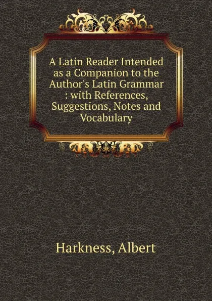 Обложка книги A Latin Reader Intended as a Companion to the Author.s Latin Grammar : with References, Suggestions, Notes and Vocabulary, Albert Harkness