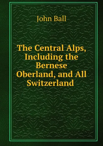 Обложка книги The Central Alps, Including the Bernese Oberland, and All Switzerland ., John Ball