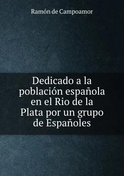 Обложка книги Dedicado a la poblacion espanola en el Rio de la Plata por un grupo de Espanoles, Ramón de Campoamor