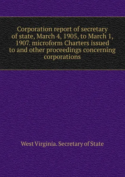 Обложка книги Corporation report of secretary of state, March 4, 1905, to March 1, 1907. microform Charters issued to and other proceedings concerning corporations, West Virginia. Secretary of State