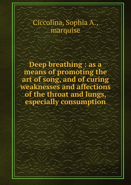 Обложка книги Deep breathing : as a means of promoting the art of song, and of curing weaknesses and affections of the throat and lungs, especially consumption, Sophia A. Ciccolina