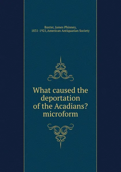 Обложка книги What caused the deportation of the Acadians. microform, James Phinney Baxter