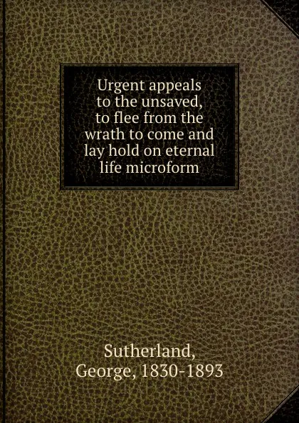 Обложка книги Urgent appeals to the unsaved, to flee from the wrath to come and lay hold on eternal life microform, George Sutherland