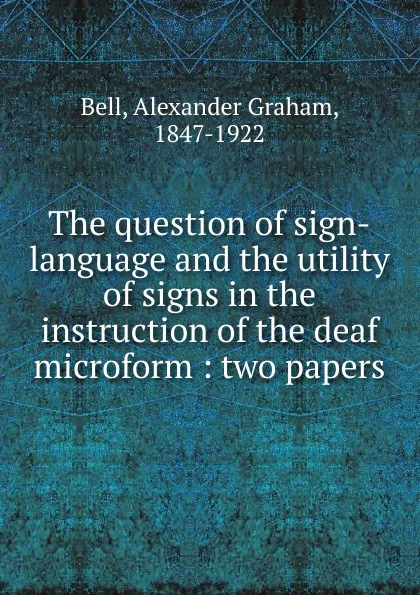 Обложка книги The question of sign-language and the utility of signs in the instruction of the deaf microform : two papers, Alexander Graham Bell